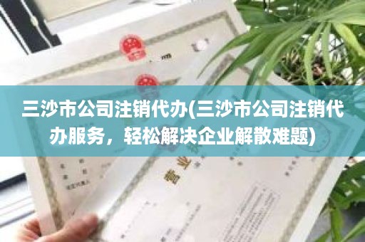 三沙市公司注销代办(三沙市公司注销代办服务，轻松解决企业解散难题)