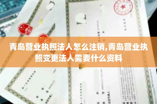 青岛营业执照法人怎么注销,青岛营业执照变更法人需要什么资料