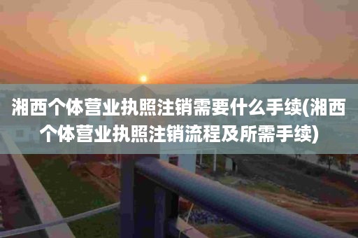 湘西个体营业执照注销需要什么手续(湘西个体营业执照注销流程及所需手续)