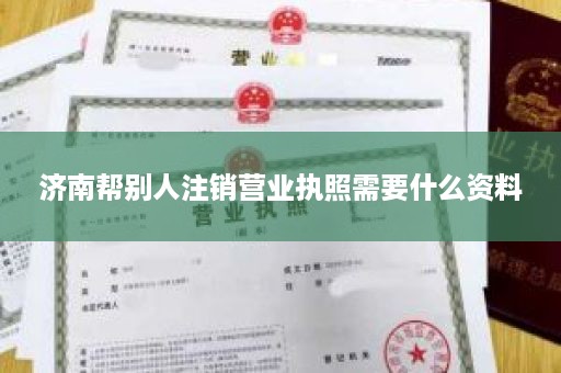 济南帮别人注销营业执照需要什么资料