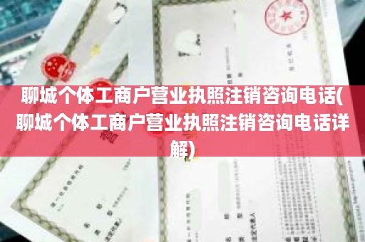 聊城个体工商户营业执照注销咨询电话(聊城个体工商户营业执照注销咨询电话详解)