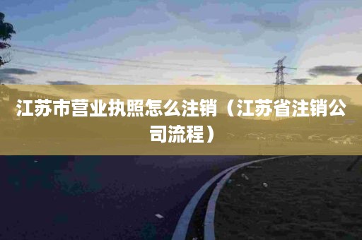 江苏市营业执照怎么注销（江苏省注销公司流程）