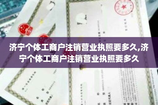 济宁个体工商户注销营业执照要多久,济宁个体工商户注销营业执照要多久