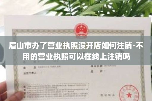 眉山市办了营业执照没开店如何注销-不用的营业执照可以在线上注销吗