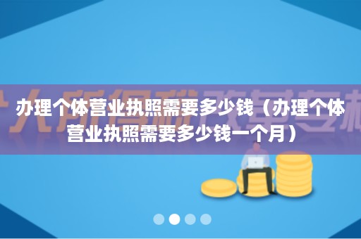 办理个体营业执照需要多少钱（办理个体营业执照需要多少钱一个月）