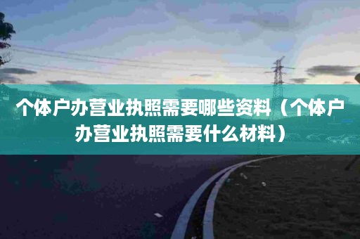 个体户办营业执照需要哪些资料（个体户办营业执照需要什么材料）