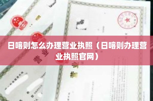 日喀则怎么办理营业执照（日喀则办理营业执照官网）