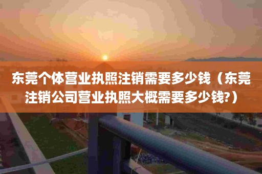 东莞个体营业执照注销需要多少钱（东莞注销公司营业执照大概需要多少钱?）