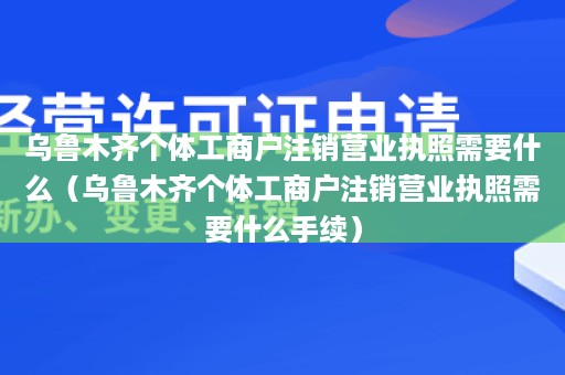 乌鲁木齐个体工商户注销营业执照需要什么（乌鲁木齐个体工商户注销营业执照需要什么手续）