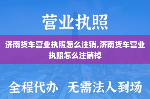 济南货车营业执照怎么注销,济南货车营业执照怎么注销掉