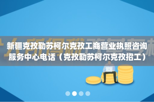 新疆克孜勒苏柯尔克孜工商营业执照咨询服务中心电话（克孜勒苏柯尔克孜招工）