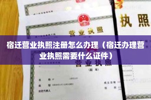 宿迁营业执照注册怎么办理（宿迁办理营业执照需要什么证件）