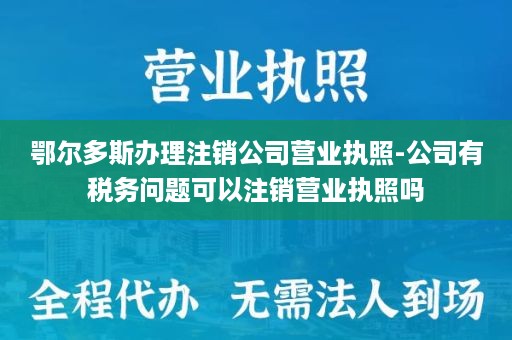 鄂尔多斯办理注销公司营业执照-公司有税务问题可以注销营业执照吗