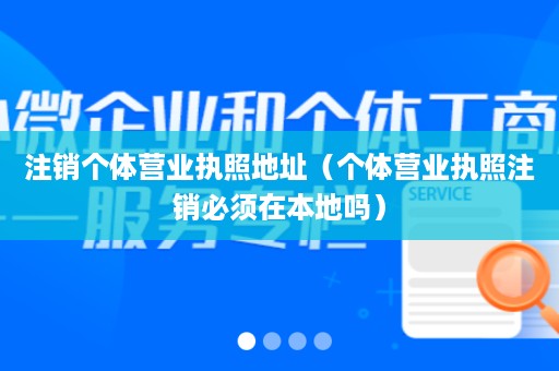 注销个体营业执照地址（个体营业执照注销必须在本地吗）