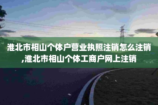 淮北市相山个体户营业执照注销怎么注销,淮北市相山个体工商户网上注销