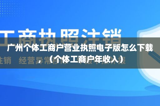 广州个体工商户营业执照电子版怎么下载，（个体工商户年收入）