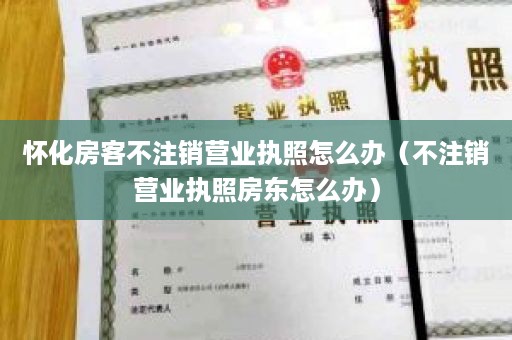 怀化房客不注销营业执照怎么办（不注销营业执照房东怎么办）