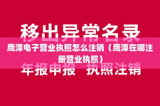 鹰潭电子营业执照怎么注销（鹰潭在哪注册营业执照）