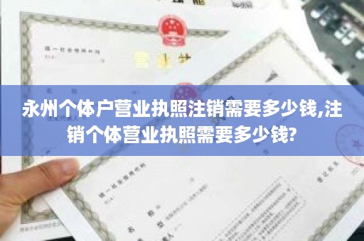 永州个体户营业执照注销需要多少钱,注销个体营业执照需要多少钱?