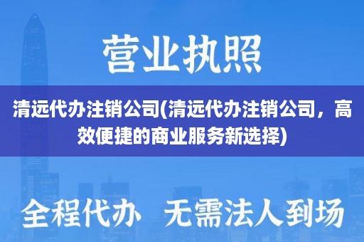 清远代办注销公司(清远代办注销公司，高效便捷的商业服务新选择)