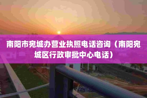 南阳市宛城办营业执照电话咨询（南阳宛城区行政审批中心电话）