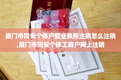 厦门市同安个体户营业执照注销怎么注销,厦门市同安个体工商户网上注销