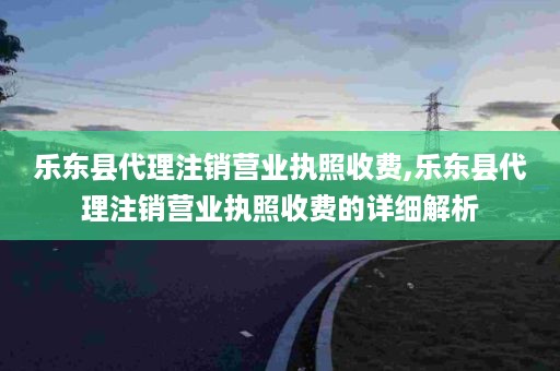 乐东县代理注销营业执照收费,乐东县代理注销营业执照收费的详细解析