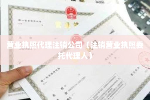 营业执照代理注销公司（注销营业执照委托代理人）