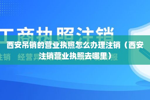 西安吊销的营业执照怎么办理注销（西安注销营业执照去哪里）