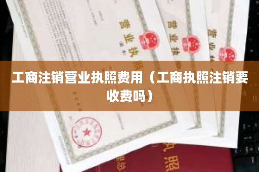 工商注销营业执照费用（工商执照注销要收费吗）