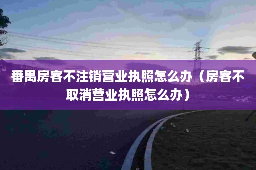 番禺房客不注销营业执照怎么办（房客不取消营业执照怎么办）