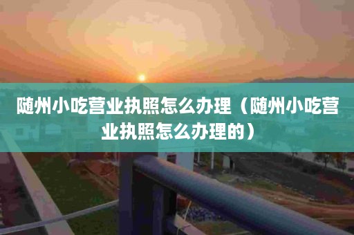 随州小吃营业执照怎么办理（随州小吃营业执照怎么办理的）