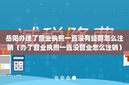 岳阳办理了营业执照一直没有经营怎么注销（办了营业执照一直没营业怎么注销）