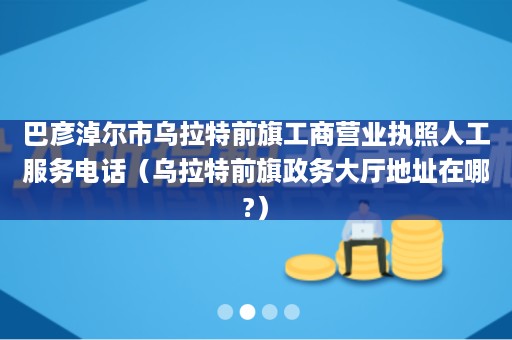 巴彦淖尔市乌拉特前旗工商营业执照人工服务电话（乌拉特前旗政务大厅地址在哪?）