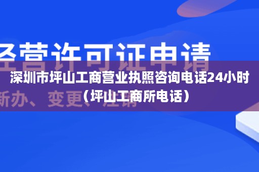 深圳市坪山工商营业执照咨询电话24小时（坪山工商所电话）