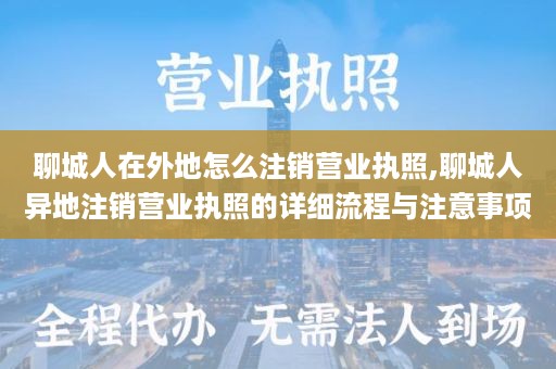 聊城人在外地怎么注销营业执照,聊城人异地注销营业执照的详细流程与注意事项