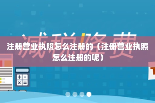 注册营业执照怎么注册的（注册营业执照怎么注册的呢）