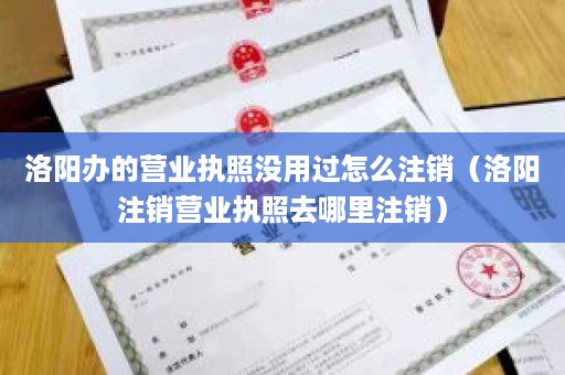 洛阳办的营业执照没用过怎么注销（洛阳注销营业执照去哪里注销）