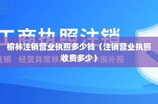 榆林注销营业执照多少钱（注销营业执照收费多少）