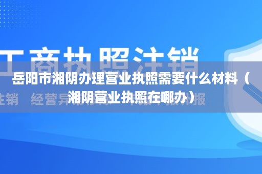 岳阳市湘阴办理营业执照需要什么材料（湘阴营业执照在哪办）