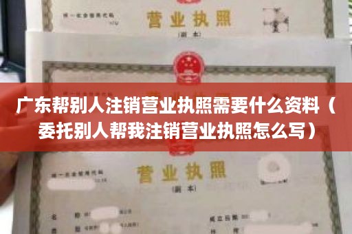 广东帮别人注销营业执照需要什么资料（委托别人帮我注销营业执照怎么写）