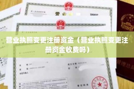 营业执照变更注册资金（营业执照变更注册资金收费吗）