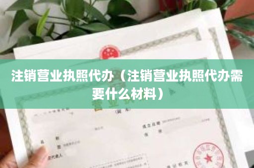 注销营业执照代办（注销营业执照代办需要什么材料）