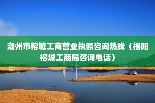 潮州市榕城工商营业执照咨询热线（揭阳榕城工商局咨询电话）