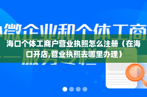 海口个体工商户营业执照怎么注册（在海口开店,营业执照去哪里办理）