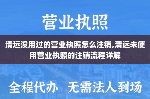 清远没用过的营业执照怎么注销,清远未使用营业执照的注销流程详解