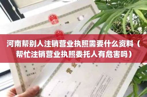 河南帮别人注销营业执照需要什么资料（帮忙注销营业执照委托人有危害吗）