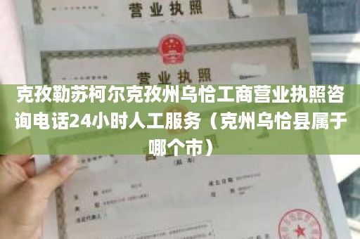 克孜勒苏柯尔克孜州乌恰工商营业执照咨询电话24小时人工服务（克州乌恰县属于哪个市）