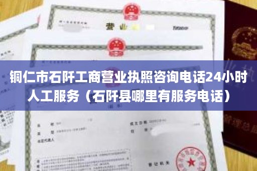 铜仁市石阡工商营业执照咨询电话24小时人工服务（石阡县哪里有服务电话）