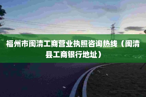 福州市闽清工商营业执照咨询热线（闽清县工商银行地址）